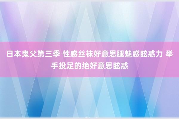 日本鬼父第三季 性感丝袜好意思腿魅惑眩惑力 举手投足的绝好意思眩惑