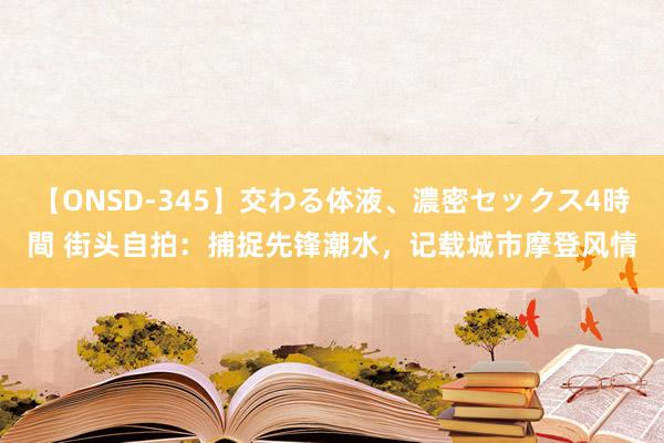 【ONSD-345】交わる体液、濃密セックス4時間 街头自拍：捕捉先锋潮水，记载城市摩登风情