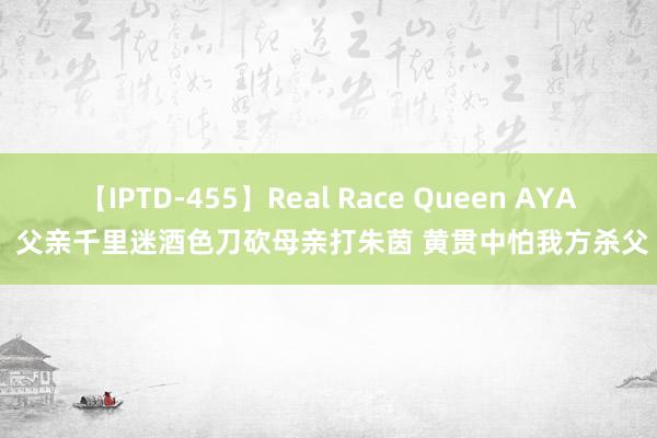 【IPTD-455】Real Race Queen AYA 父亲千里迷酒色刀砍母亲打朱茵 黄贯中怕我方杀父