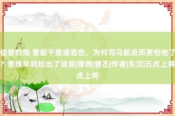 信誉约炮 曹叡千里湎酒色，为何司马懿反而更怕他了？曹操早就给出了谜底|曹魏|曹丕|作者|东汉|五虎上将