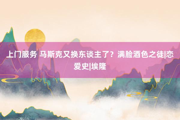 上门服务 马斯克又换东谈主了？满脸酒色之徒|恋爱史|埃隆