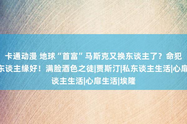 卡通动漫 地球“首富”马斯克又换东谈主了？命犯桃花，女东谈主缘好！满脸酒色之徒|贾斯汀|私东谈主生活|心扉生活|埃隆