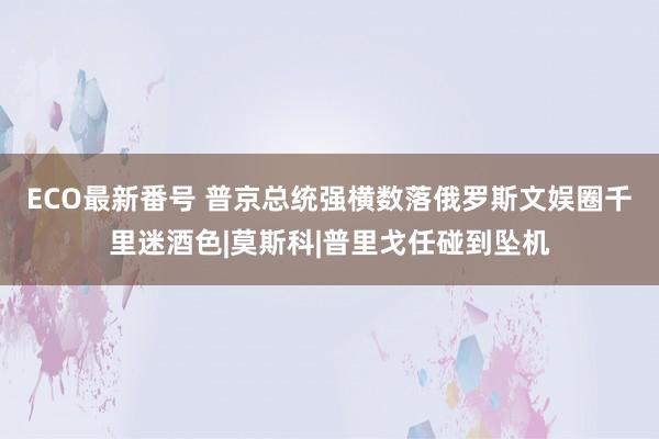 ECO最新番号 普京总统强横数落俄罗斯文娱圈千里迷酒色|莫斯科|普里戈任碰到坠机