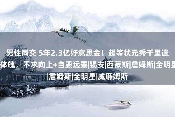 男性同交 5年2.3亿好意思金！超等状元秀千里迷酒色+掏空体魄，不求向上+自毁远景|锡安|西蒙斯|詹姆斯|全明星|威廉姆斯