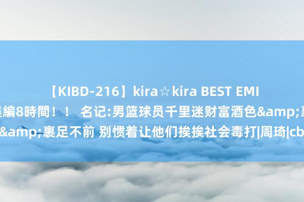 【KIBD-216】kira☆kira BEST EMIRI-中出し性交20発超え-総集編8時間！！ 名记:男篮球员千里迷财富酒色&裹足不前 别惯着让他们挨挨社会毒打|周琦|cba|王哲林|意大利男篮