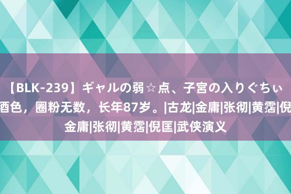 【BLK-239】ギャルの弱☆点、子宮の入りぐちぃ EMIRI 放肆酒色，圈粉无数，长年87岁。|古龙|金庸|张彻|黄霑|倪匡|武侠演义