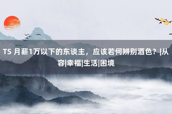 TS 月薪1万以下的东谈主，应该若何辨别酒色？|从容|幸福|生活|困境