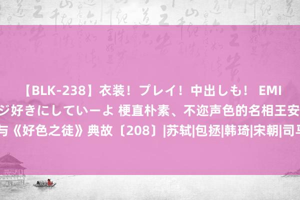 【BLK-238】衣装！プレイ！中出しも！ EMIRIのつぶやき指令で私をマジ好きにしていーよ 梗直朴素、不迩声色的名相王安石与《好色之徒》典故〔208〕|苏轼|包拯|韩琦|宋朝|司马光|宋神宗|散文家|唐宋八全球