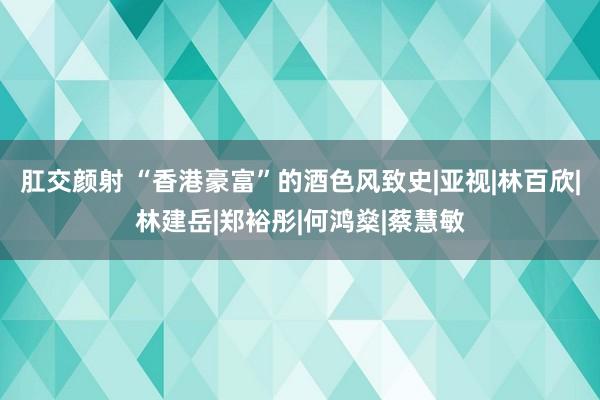 肛交颜射 “香港豪富”的酒色风致史|亚视|林百欣|林建岳|郑裕彤|何鸿燊|蔡慧敏