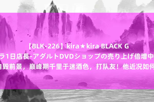 【BLK-226】kira★kira BLACK GAL 黒ギャル露出セクハラ1日店長-アダルトDVDショップの売り上げ倍増中出し計画- EMIRI 国足天才自毁前景，巅峰期千里于迷酒色，打队友！他近况如何呢？|毛剑卿|姜至鹏|上海申花队|国足新西兰|李铁被查