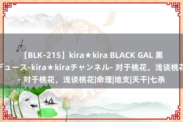 【BLK-215】kira★kira BLACK GAL 黒ギャル・EMIRIプロデュース-kira★kiraチャンネル- 对于桃花，浅谈桃花|命理|地支|天干|七杀