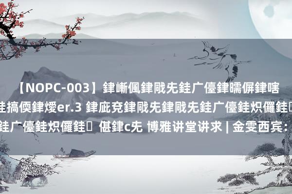 【NOPC-003】銉嶃偑銉戙兂銈广儓銉曘偋銉嗐偅銉冦偡銉ャ儫銉ャ兗銈搞偄銉燰er.3 銉庛兗銉戙兂銉戙兂銈广儓銈炽儸銈偡銉с兂 博雅讲堂讲求 | 金雯西宾：心扉与绪言