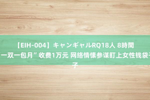 【EIH-004】キャンギャルRQ18人 8時間 “一双一包月”收费1万元 网络情愫参谋盯上女性钱袋子