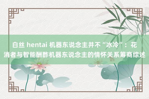 白丝 hentai 机器东说念主并不“冰冷”：花消者与智能酬酢机器东说念主的情怀关系筹商综述