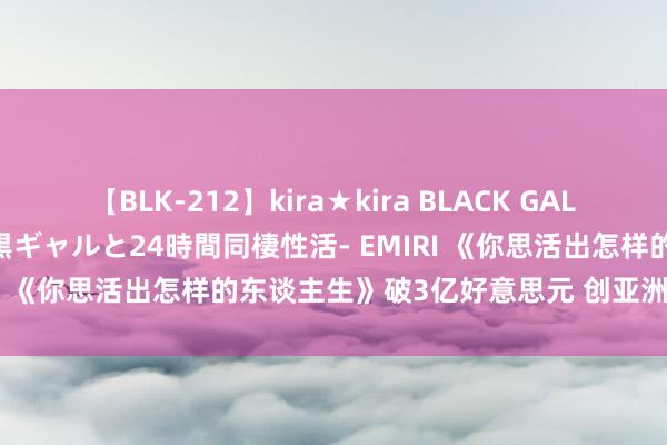 【BLK-212】kira★kira BLACK GAL レンタル痴女GAL-日焼け黒ギャルと24時間同棲性活- EMIRI 《你思活出怎样的东谈主生》破3亿好意思元 创亚洲新记录