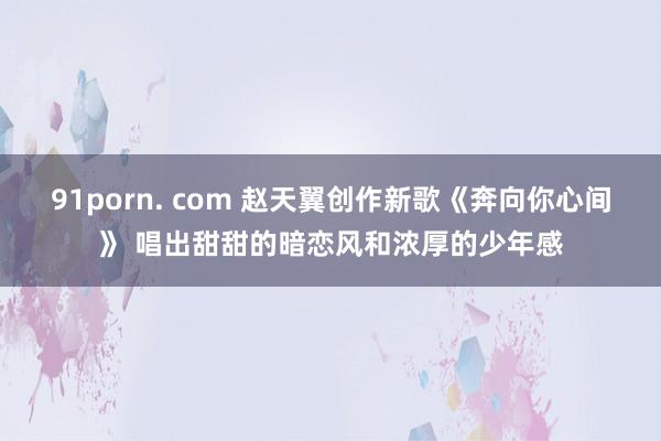 91porn. com 赵天翼创作新歌《奔向你心间》 唱出甜甜的暗恋风和浓厚的少年感