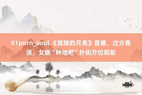 91porn_soul 《拔除的月亮》首播，过分寡淡，女版“种地吧”扑街方位昭彰