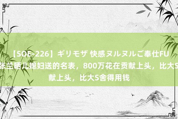 【SOE-226】ギリモザ 快感ヌルヌルご奉仕FUCK Ami 张兰晒儿媳妇送的名表，800万花在贡献上头，比大S舍得用钱