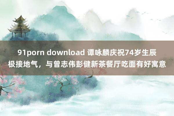 91porn download 谭咏麟庆祝74岁生辰极接地气，与曾志伟彭健新茶餐厅吃面有好寓意