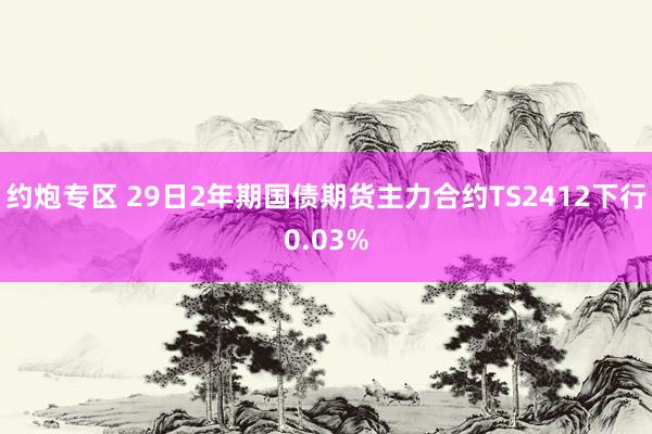 约炮专区 29日2年期国债期货主力合约TS2412下行0.03%