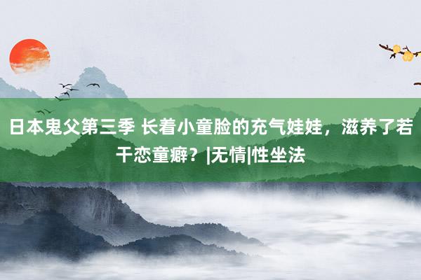 日本鬼父第三季 长着小童脸的充气娃娃，滋养了若干恋童癖？|无情|性坐法