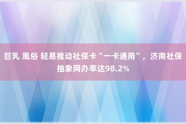 巨乳 風俗 轻易推动社保卡“一卡通用”，济南社保抽象网办率达98.2%