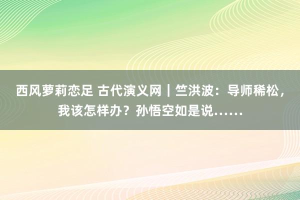 西风萝莉恋足 古代演义网｜竺洪波：导师稀松，我该怎样办？孙悟空如是说……