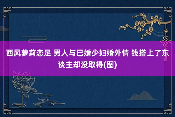 西风萝莉恋足 男人与已婚少妇婚外情 钱搭上了东谈主却没取得(图)