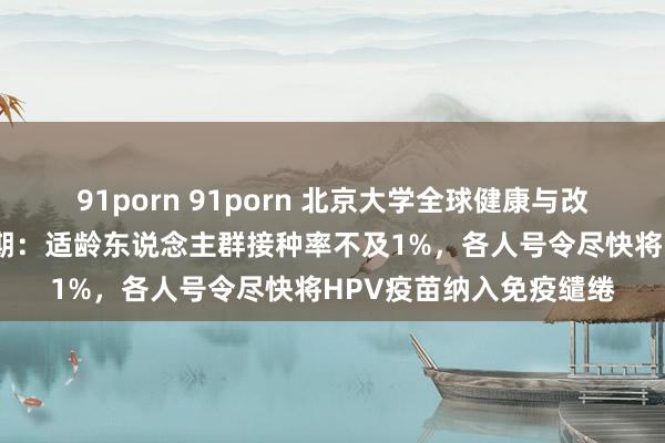 91porn 91porn 北京大学全球健康与改变传播系列商酌班第4期：适龄东说念主群接种率不及1%，各人号令尽快将HPV疫苗纳入免疫缱绻