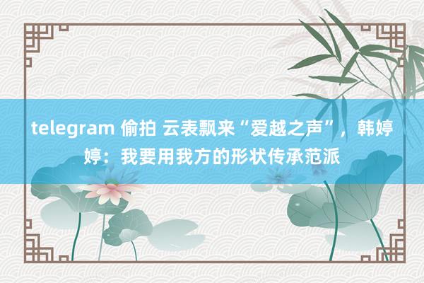 telegram 偷拍 云表飘来“爱越之声”，韩婷婷：我要用我方的形状传承范派