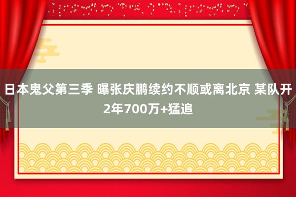 日本鬼父第三季 曝张庆鹏续约不顺或离北京 某队开2年700万+猛追