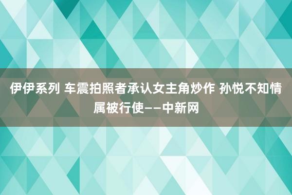 伊伊系列 车震拍照者承认女主角炒作 孙悦不知情属被行使——中新网