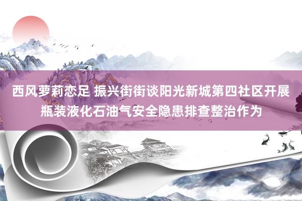 西风萝莉恋足 振兴街街谈阳光新城第四社区开展瓶装液化石油气安全隐患排查整治作为