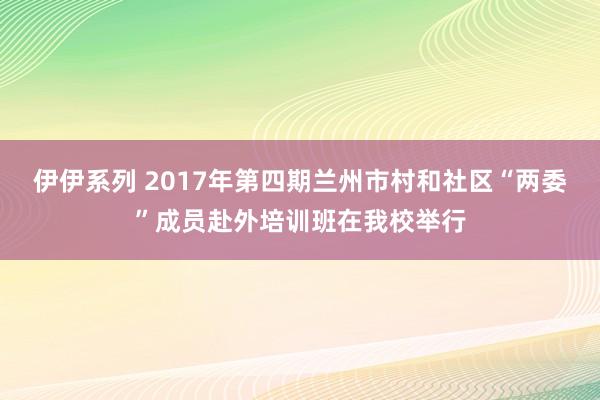 伊伊系列 2017年第四期兰州市村和社区“两委”成员赴外培训班在我校举行