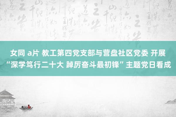 女同 a片 教工第四党支部与营盘社区党委 开展“深学笃行二十大 踔厉奋斗最初锋”主题党日看成