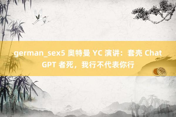 german_sex5 奥特曼 YC 演讲：套壳 ChatGPT 者死，我行不代表你行