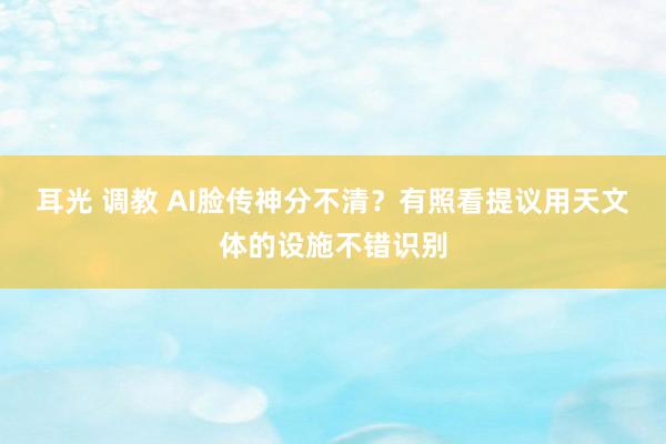 耳光 调教 AI脸传神分不清？有照看提议用天文体的设施不错识别