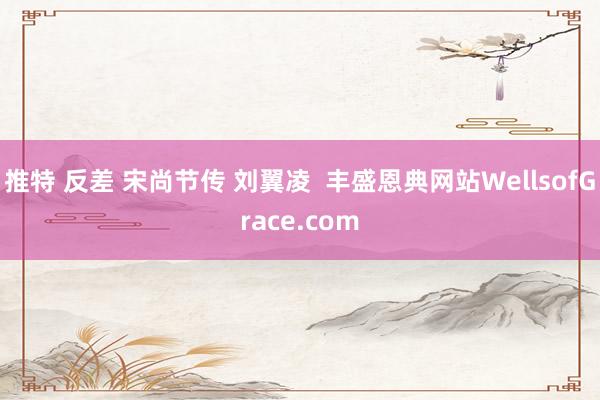 推特 反差 宋尚节传 刘翼凌  丰盛恩典网站WellsofGrace.com