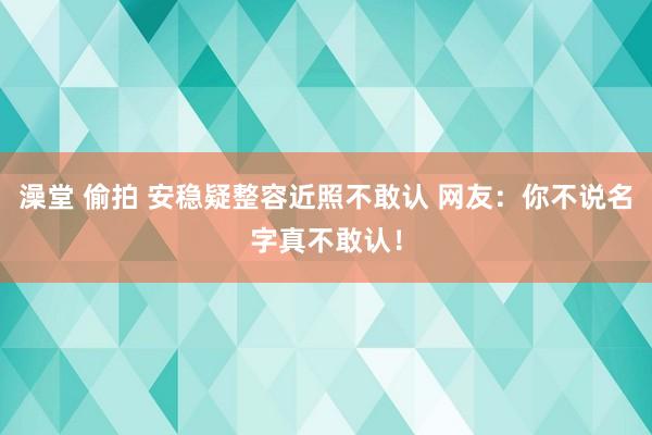 澡堂 偷拍 安稳疑整容近照不敢认 网友：你不说名字真不敢认！