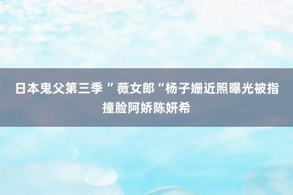 日本鬼父第三季 ”薇女郎“杨子姗近照曝光被指撞脸阿娇陈妍希