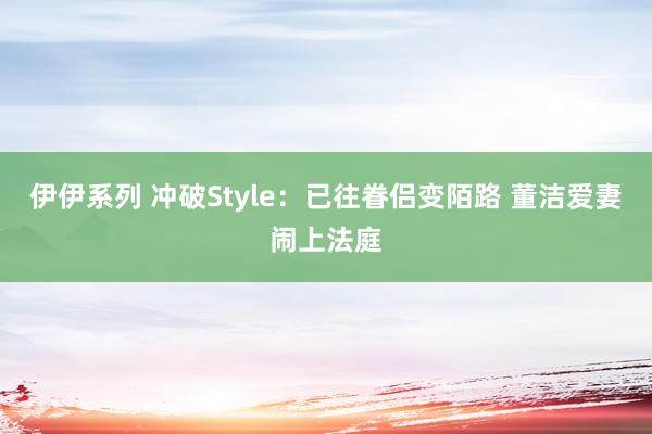 伊伊系列 冲破Style：已往眷侣变陌路 董洁爱妻闹上法庭