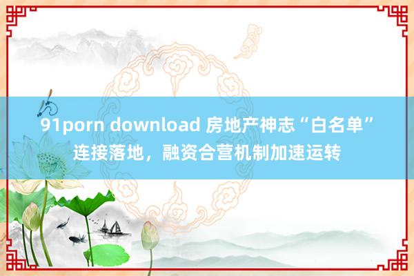 91porn download 房地产神志“白名单”连接落地，融资合营机制加速运转