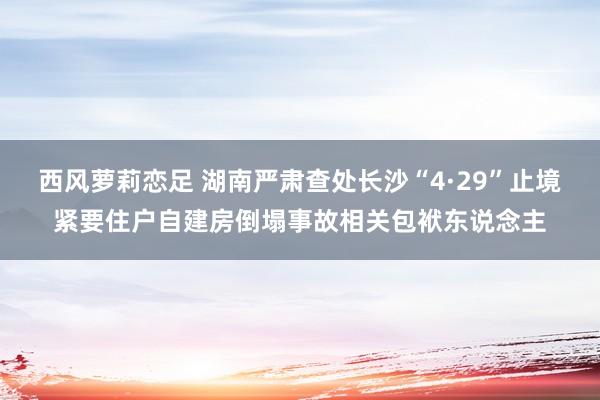 西风萝莉恋足 湖南严肃查处长沙“4·29”止境紧要住户自建房倒塌事故相关包袱东说念主