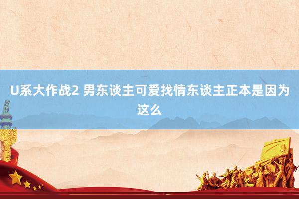 U系大作战2 男东谈主可爱找情东谈主正本是因为这么