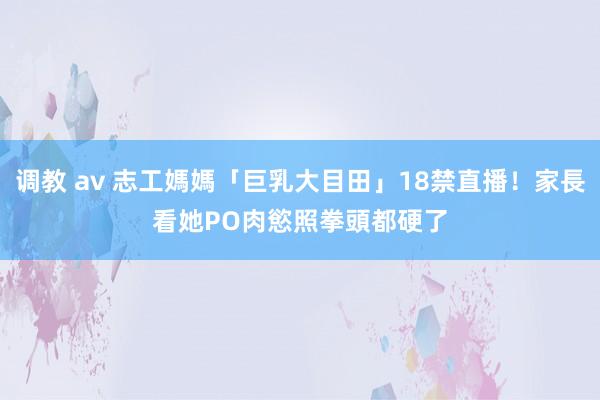 调教 av 志工媽媽「巨乳大目田」18禁直播！家長看她PO肉慾照　拳頭都硬了