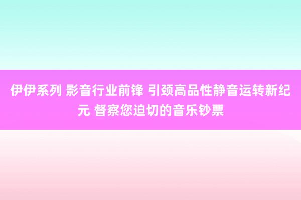 伊伊系列 影音行业前锋 引颈高品性静音运转新纪元 督察您迫切的音乐钞票