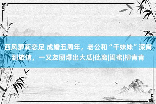 西风萝莉恋足 成婚五周年，老公和“干妹妹”深宵到旅馆，一又友圈爆出大瓜|仳离|闺蜜|柳青青