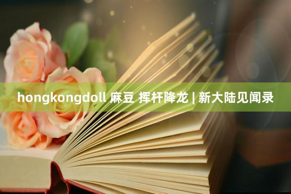 hongkongdoll 麻豆 挥杆降龙 | 新大陆见闻录