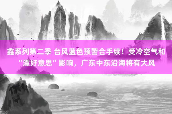 鑫系列第二季 台风蓝色预警合手续！受冷空气和“潭好意思”影响，广东中东沿海将有大风