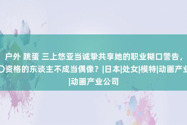 户外 跳蛋 三上悠亚当诚挚共享她的职业糊口警告，有〇〇资格的东谈主不成当偶像？|日本|处女|模特|动画产业公司